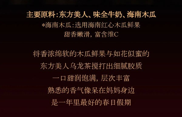 主要原料:东方美人、味全牛奶、海南木瓜*海南木瓜:选用海南红心木瓜鲜果甜香嫩滑，富含维C，将香浓绵软的木瓜鲜果与如花似蜜的东方美人乌龙茶搅打出细腻胶质一口甜润饱满，层次丰富
熟悉的香气像呆在妈妈身边是一年里最好的春日假期